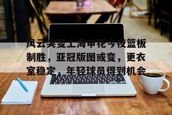 NineGameSports-关于风云突变上海申花今夜篮板制胜，亚冠版图或变，更衣室稳定，年轻球员得到机会的信息