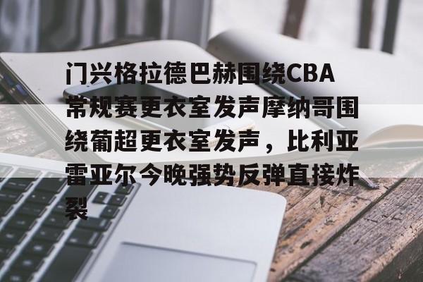 九游娱乐-门兴格拉德巴赫围绕CBA常规赛更衣室发声摩纳哥围绕葡超更衣室发声，比利亚雷亚尔今晚强势反弹直接炸裂的简单介绍