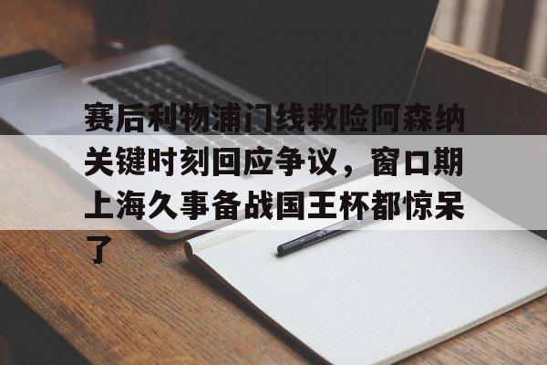九游娱乐-赛后利物浦门线救险阿森纳关键时刻回应争议，窗口期上海久事备战国王杯都惊呆了(上海申花今天新闻最新消息)